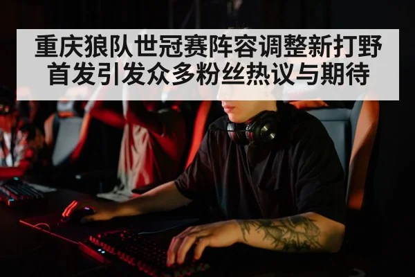 重庆狼队世冠赛阵容调整新打野首发引发众多粉丝热议与期待