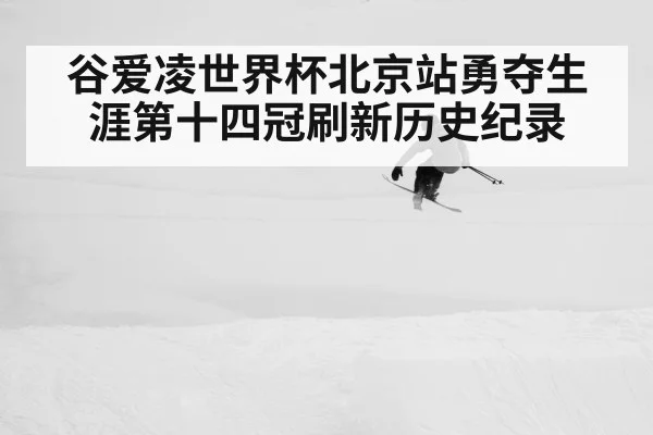 谷爱凌世界杯北京站勇夺生涯第十四冠刷新历史纪录
